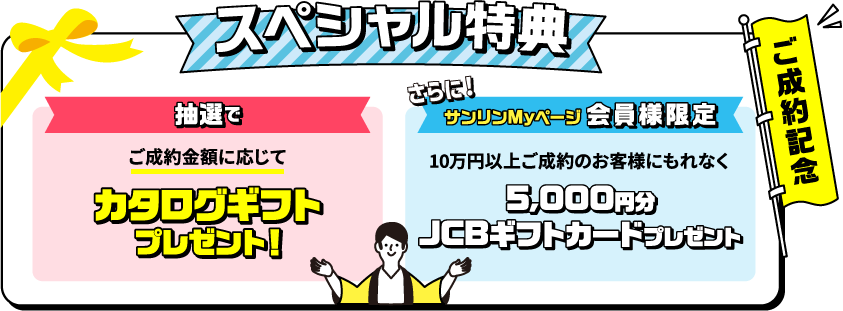 ご成約記念スペシャル特典 ご成約金額に応じて抽選でカタログギフトプレゼント！　サンリンMyページ会員様限定　10万円以上ご成約のお客様にもれなく5000円分JCBギフトカードプレゼント　新規で対象のガス機器を購入すると、抽選で豪華賞品をゲットするチャンス！