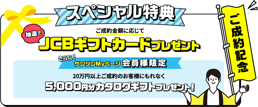 ご成約記念スペシャル特典 ご成約金額に応じて抽選でカタログギフトプレゼント！　サンリンMyページ会員様限定　10万円以上ご成約のお客様にもれなく5000円分JCBギフトカードプレゼント　新規で対象のガス機器を購入すると、抽選で豪華賞品をゲットするチャンス！