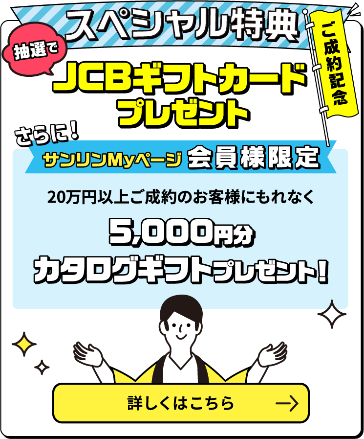 ご成約記念スペシャル特典 ご成約金額に応じて抽選でカタログギフトプレゼント！　サンリンMyページ会員様限定　10万円以上ご成約のお客様にもれなく5000円分JCBギフトカードプレゼント　新規で対象のガス機器を購入すると、抽選で豪華賞品をゲットするチャンス！