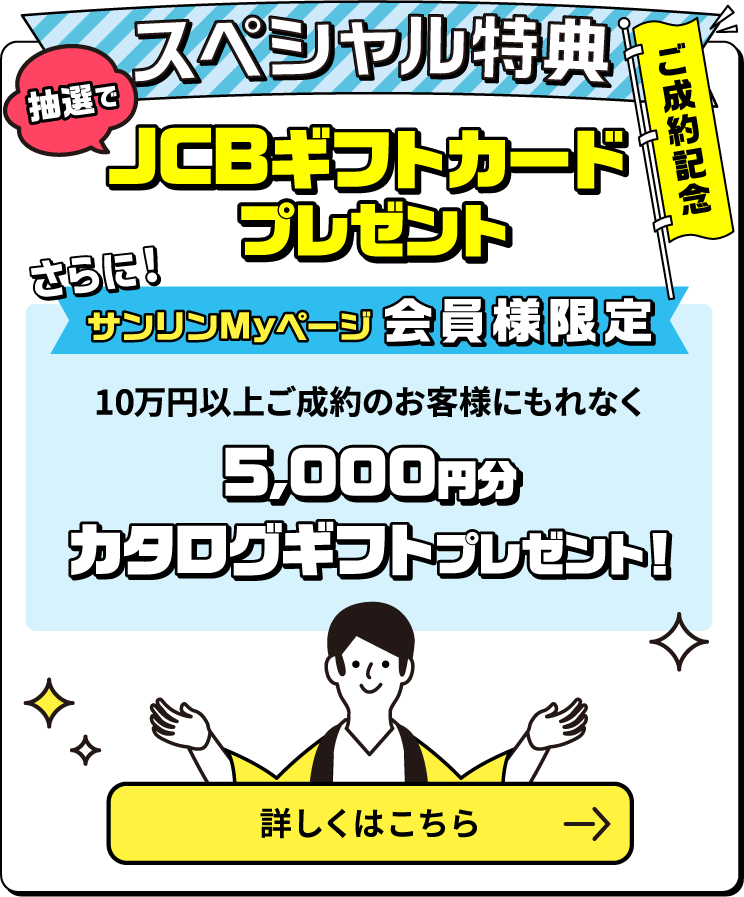 ご成約記念スペシャル特典 ご成約金額に応じて抽選でJCBギフトカードプレゼント！　サンリンMyページ会員様限定　10万円以上ご成約のお客様にもれなく5000円分カタログギフトプレゼント　新規で対象のガス機器を購入すると、抽選で豪華賞品をゲットするチャンス！